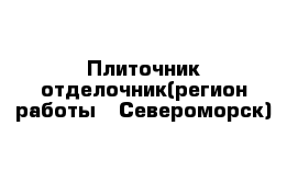 Плиточник-отделочник(регион работы - Североморск)